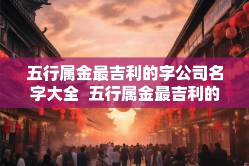 五行属金最吉利的字公司名字大全  五行属金最吉利的店铺名字