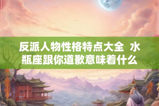 反派人物性格特点大全  水瓶座跟你道歉意味着什么