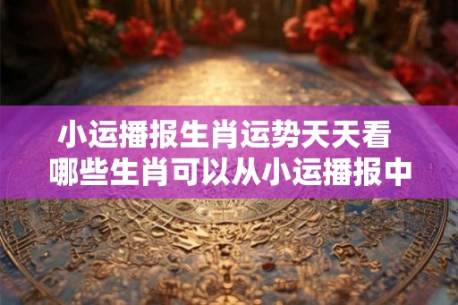 小运播报生肖运势天天看 哪些生肖可以从小运播报中获得好运 小运播报生肖运势天天看 哪些生肖可以从小运播报中获得好运