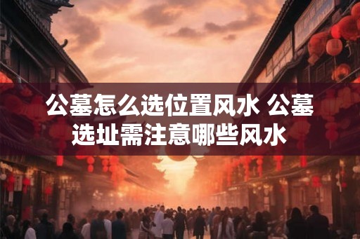 公墓怎么选位置风水 公墓选址需注意哪些风水