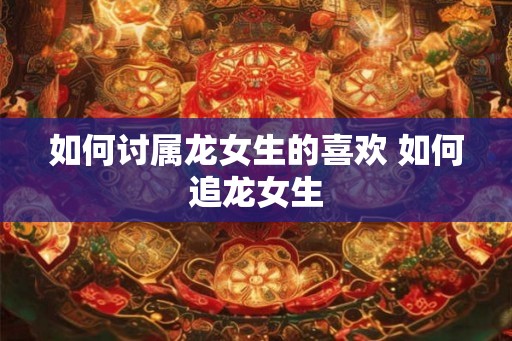 如何讨属龙女生的喜欢 如何追龙女生
