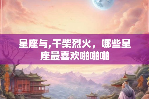 星座与,干柴烈火，哪些星座最喜欢啪啪啪