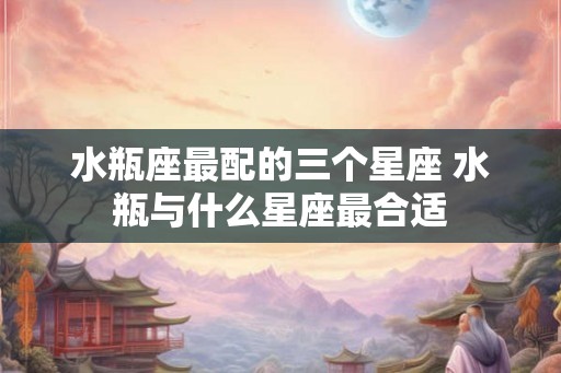 水瓶座最配的三个星座 水瓶与什么星座最合适