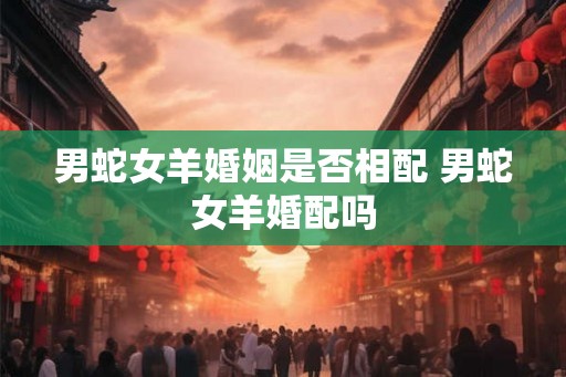 男蛇女羊婚姻是否相配 男蛇女羊婚配吗