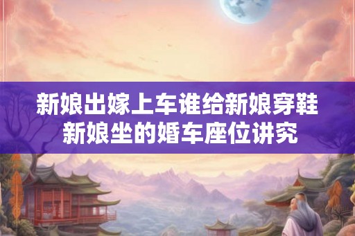 新娘出嫁上车谁给新娘穿鞋 新娘坐的婚车座位讲究
