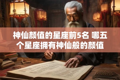 神仙颜值的星座前5名 哪五个星座拥有神仙般的颜值 神仙颜值的星座前5名 哪五个星座拥有神仙般的颜值