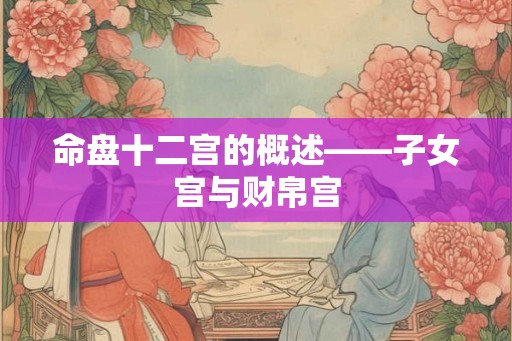 命盘十二宫的概述——子女宫与财帛宫