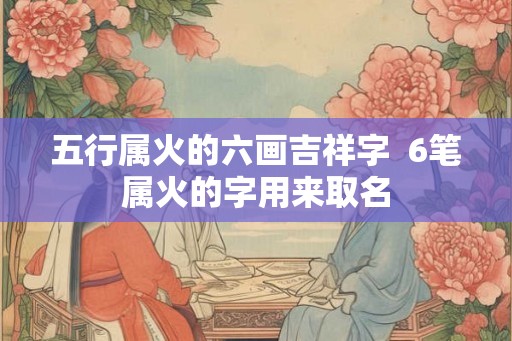 五行属火的六画吉祥字  6笔属火的字用来取名