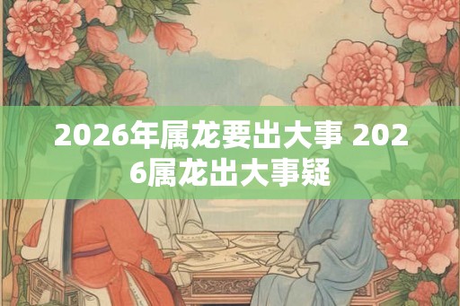 2026年属龙要出大事 2026属龙出大事疑
