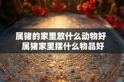 属猪的家里放什么动物好 属猪家里摆什么物品好 属猪的家里放什么动物好 属猪家里摆什么物品好