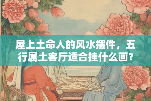 屋上土命人的风水摆件，五行属土客厅适合挂什么画？