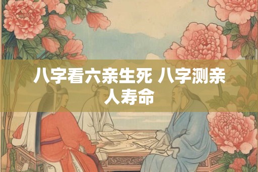 八字看六亲生死 八字测亲人寿命