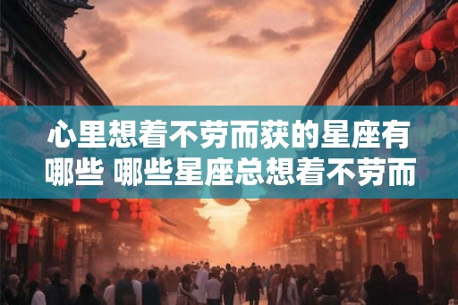 心里想着不劳而获的星座有哪些 哪些星座总想着不劳而获 心里想着不劳而获的星座有哪些 哪些星座总想着不劳而获
