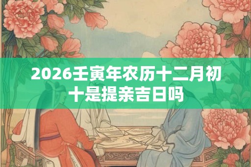 2026壬寅年农历十二月初十是提亲吉日吗