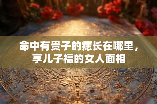 命中有贵子的痣长在哪里，享儿子福的女人面相