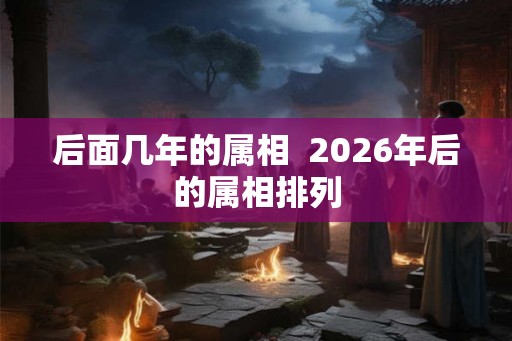 后面几年的属相 2026年后的属相排列 后面几年的属相 2026年后的属相排列