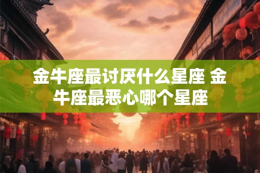 金牛座最讨厌什么星座 金牛座最恶心哪个星座
