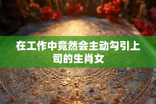 在工作中竟然会主动勾引上司的生肖女 在工作中竟然会主动勾引上司的生肖女