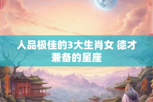 人品极佳的3大生肖女 德才兼备的星座