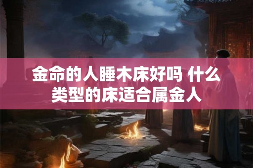 金命的人睡木床好吗 什么类型的床适合属金人