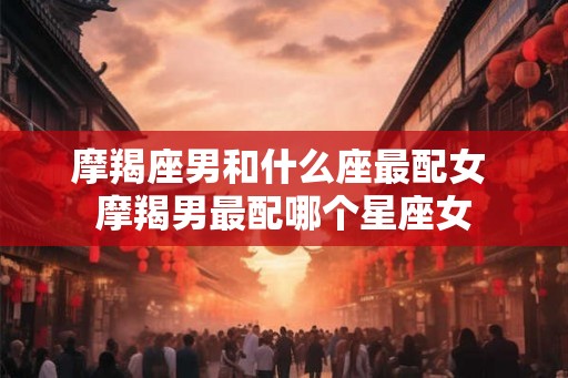 摩羯座男和什么座最配女 摩羯男最配哪个星座女