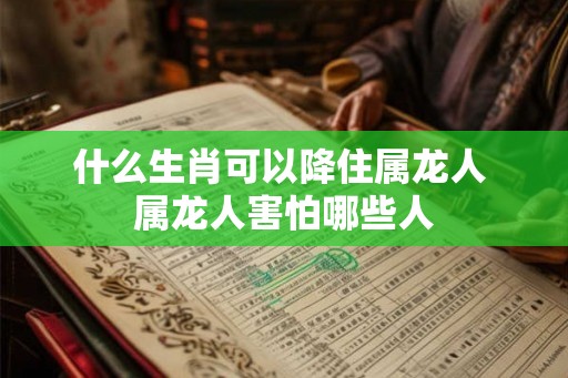 什么生肖可以降住属龙人 属龙人害怕哪些人