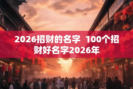 2026招财的名字 100个招财好名字2026年 2026招财的名字 100个招财好名字2026年