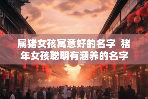 属猪女孩寓意好的名字  猪年女孩聪明有涵养的名字