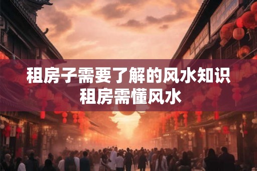 租房子需要了解的风水知识 租房需懂风水