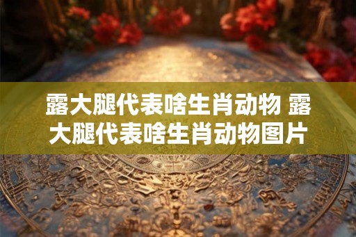 露大腿代表啥生肖动物 露大腿代表啥生肖动物图片 露大腿代表啥生肖动物 露大腿代表啥生肖动物图片
