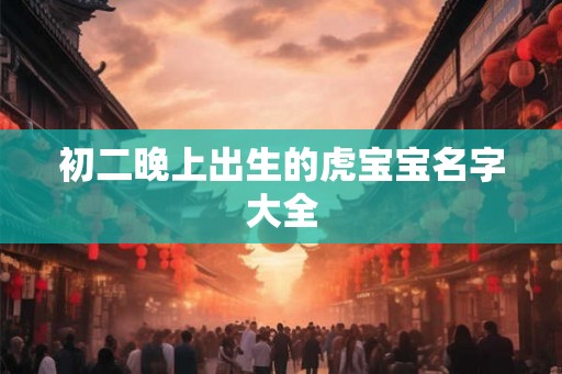 初二晚上出生的虎宝宝名字大全 初二晚上出生的虎宝宝名字大全