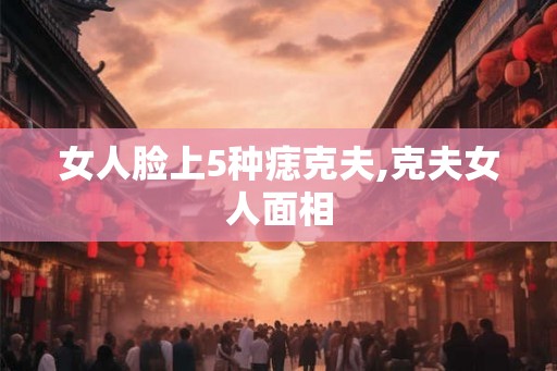 女人脸上5种痣克夫,克夫女人面相