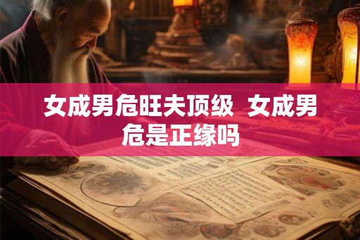 女成男危旺夫顶级 女成男危是正缘吗 女成男危旺夫顶级 女成男危是正缘吗
