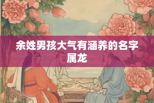 余姓男孩大气有涵养的名字属龙