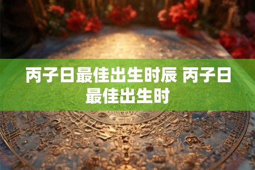 丙子日最佳出生时辰 丙子日最佳出生时 丙子日最佳出生时辰 丙子日最佳出生时