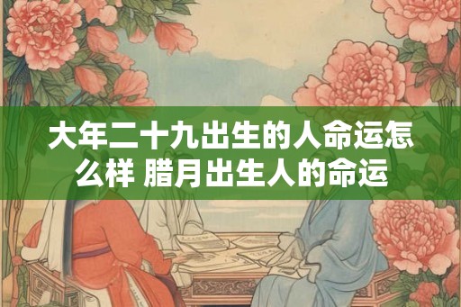 大年二十九出生的人命运怎么样 腊月出生人的命运