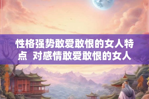 性格强势敢爱敢恨的女人特点  对感情敢爱敢恨的女人