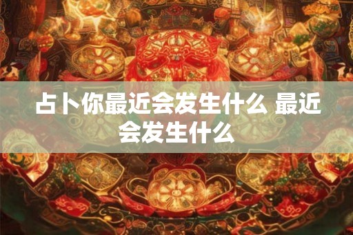 占卜你最近会发生什么 最近会发生什么