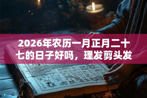 2026年农历一月正月二十七的日子好吗，理发剪头发合适吗？