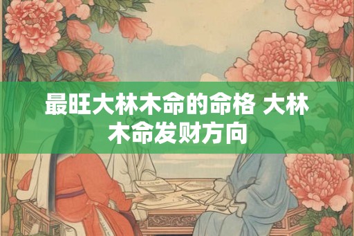 最旺大林木命的命格 大林木命发财方向 最旺大林木命的命格 大林木命发财方向