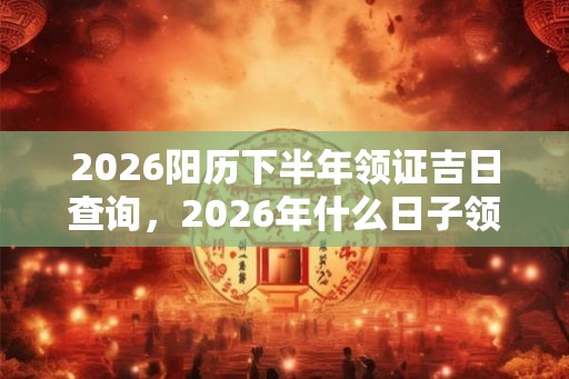 2026阳历下半年领证吉日查询,2026年什么日子领证吉利 2026阳历下半年领证吉日查询,2026年什么日子领证吉利