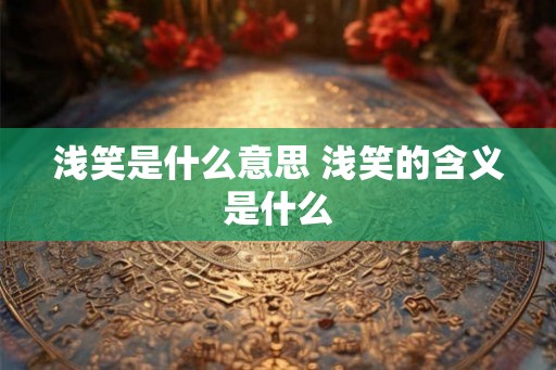 浅笑是什么意思 浅笑的含义是什么