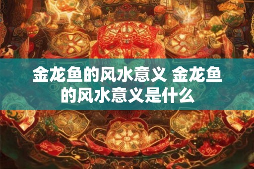 金龙鱼的风水意义 金龙鱼的风水意义是什么