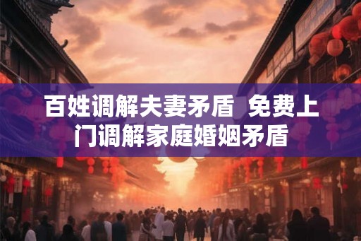 百姓调解夫妻矛盾 免费上门调解家庭婚姻矛盾 百姓调解夫妻矛盾 免费上门调解家庭婚姻矛盾