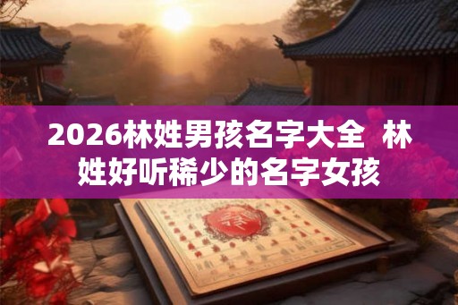 2026林姓男孩名字大全  林姓好听稀少的名字女孩