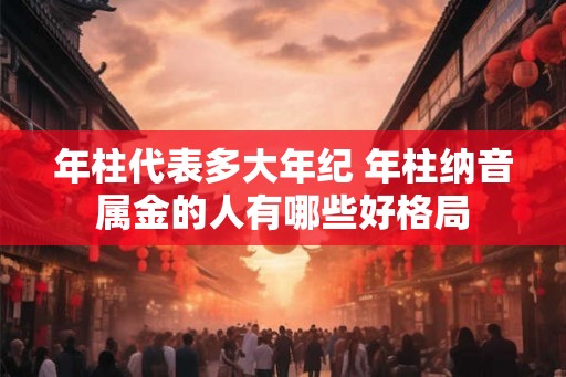 年柱代表多大年纪 年柱纳音属金的人有哪些好格局