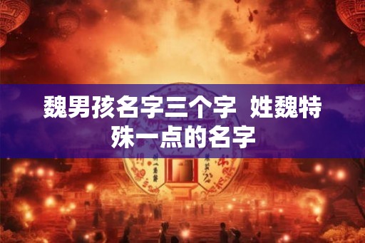 魏男孩名字三个字 姓魏特殊一点的名字 魏男孩名字三个字 姓魏特殊一点的名字