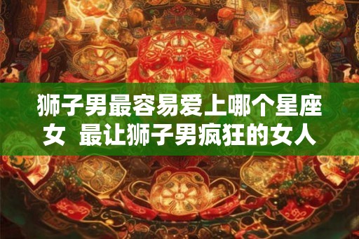 狮子男最容易爱上哪个星座女  最让狮子男疯狂的女人