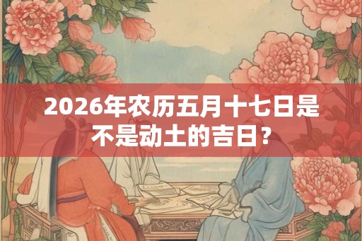 2026年农历五月十七日是不是动土的吉日？