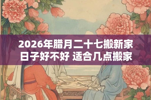 2026年腊月二十七搬新家日子好不好 适合几点搬家